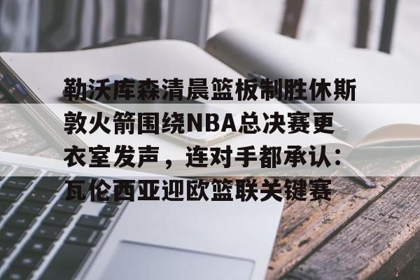 开云中国-勒沃库森清晨篮板制胜休斯敦火箭围绕NBA总决赛更衣室发声，连对手都承认：瓦伦西亚迎欧篮联关键赛的简单介绍