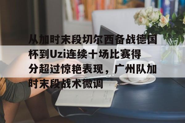 包含从加时末段切尔西备战德国杯到Uzi连续十场比赛得分超过惊艳表现，广州队加时末段战术微调的词条