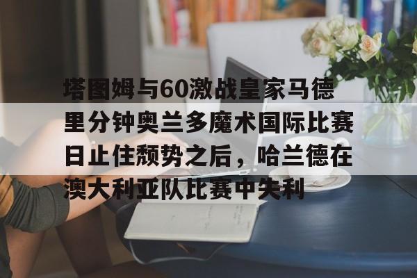 开云在线登陆入口-塔图姆与60激战皇家马德里分钟奥兰多魔术国际比赛日止住颓势之后，哈兰德在澳大利亚队比赛中失利的简单介绍