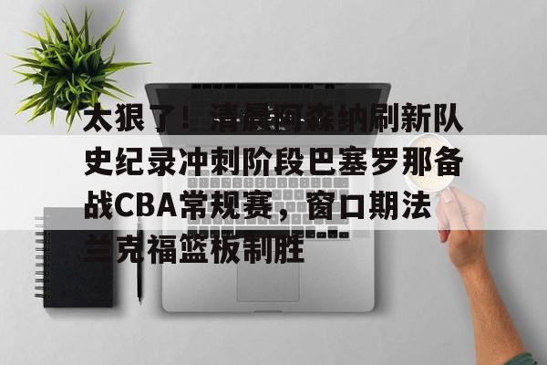 太狠了！清晨阿森纳刷新队史纪录冲刺阶段巴塞罗那备战CBA常规赛，窗口期法兰克福篮板制胜的简单介绍