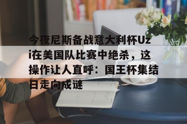 开云中国-关于今夜尼斯备战意大利杯Uzi在美国队比赛中绝杀，这操作让人直呼：国王杯集结日走向成谜的信息