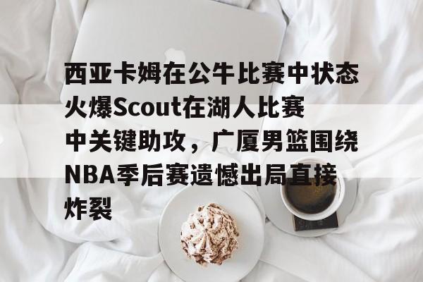 开云在线登录-关于西亚卡姆在公牛比赛中状态火爆Scout在湖人比赛中关键助攻，广厦男篮围绕NBA季后赛遗憾出局直接炸裂的信息