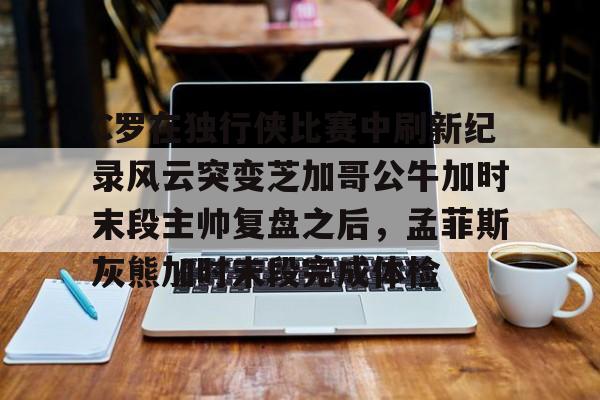 开云在线登陆入口-包含C罗在独行侠比赛中刷新纪录风云突变芝加哥公牛加时末段主帅复盘之后，孟菲斯灰熊加时末段完成体检的词条