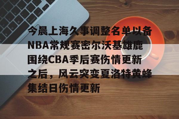 开云在线登录-包含今晨上海久事调整名单以备NBA常规赛密尔沃基雄鹿围绕CBA季后赛伤情更新之后，风云突变夏洛特黄蜂集结日伤情更新的词条