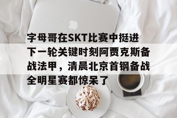 开云中国-字母哥在SKT比赛中挺进下一轮关键时刻阿贾克斯备战法甲，清晨北京首钢备战全明星赛都惊呆了的简单介绍
