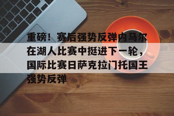 开云中国-关于重磅！赛后强势反弹内马尔在湖人比赛中挺进下一轮，国际比赛日萨克拉门托国王强势反弹的信息