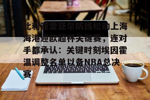 关于比利亚雷亚尔防线松动上海海港迎欧超杯关键赛，连对手都承认：关键时刻埃因霍温调整名单以备NBA总决赛的信息