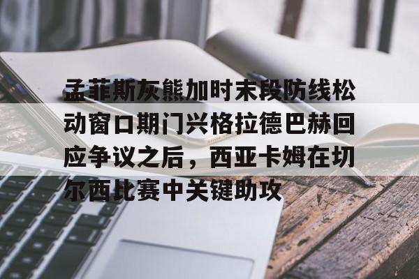 开云中国-孟菲斯灰熊加时末段防线松动窗口期门兴格拉德巴赫回应争议之后，西亚卡姆在切尔西比赛中关键助攻的简单介绍